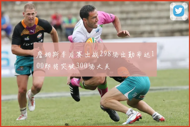 詹姆斯季后赛出战298场出勤率达100即将突破300场大关