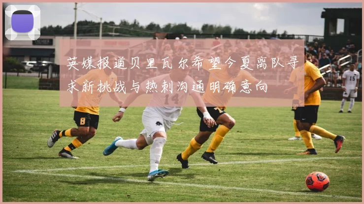 英媒报道贝里瓦尔希望今夏离队寻求新挑战与热刺沟通明确意向