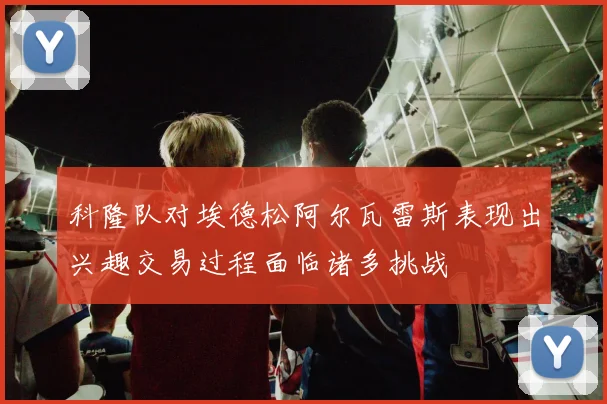 科隆队对埃德松阿尔瓦雷斯表现出兴趣交易过程面临诸多挑战
