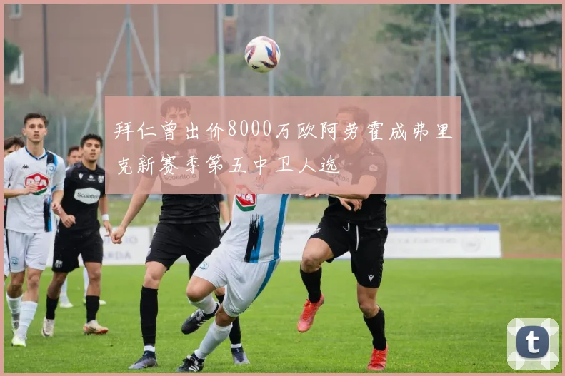 拜仁曾出价8000万欧阿劳霍成弗里克新赛季第五中卫人选