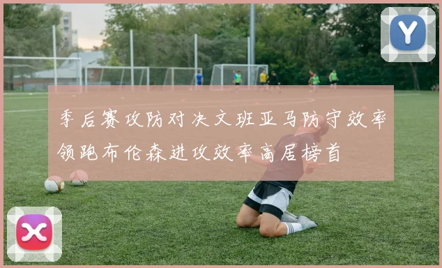 季后赛攻防对决文班亚马防守效率领跑布伦森进攻效率高居榜首