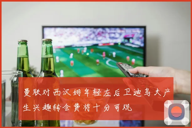 曼联对西汉姆年轻左后卫迪乌夫产生兴趣转会费将十分可观