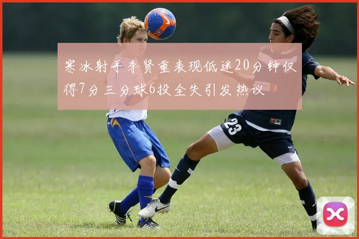 寒冰射手李贤重表现低迷20分钟仅得7分三分球6投全失引发热议