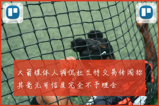 火箭媒体人调侃杜兰特交易传闻称其毫无可信度完全不予理会