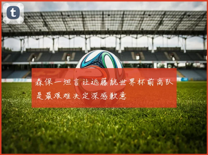森保一坦言让远藤航世界杯前离队是最艰难决定深感歉意
