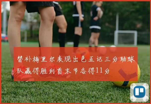替补梅里尔表现出色五记三分助球队赢得胜利首末节各得11分