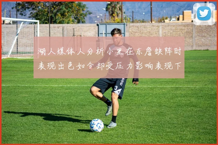 湖人媒体人分析小里在东詹缺阵时表现出色如今却受压力影响表现下滑