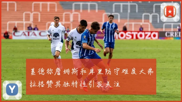 基德称詹姆斯和库里防守难度大弗拉格赞其独特性引发关注