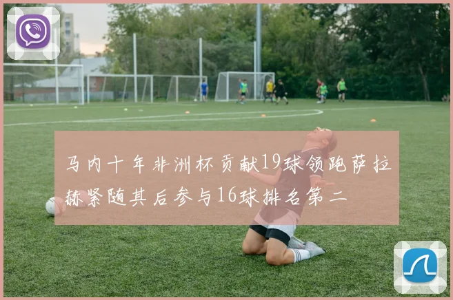 马内十年非洲杯贡献19球领跑萨拉赫紧随其后参与16球排名第二