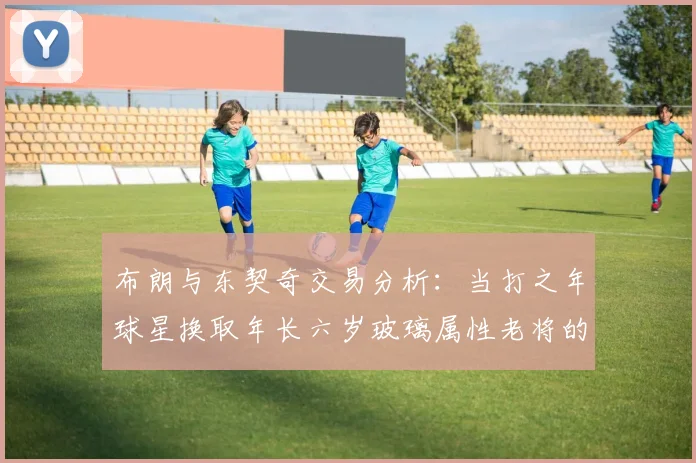 布朗与东契奇交易分析：当打之年球星换取年长六岁玻璃属性老将的利弊探讨
