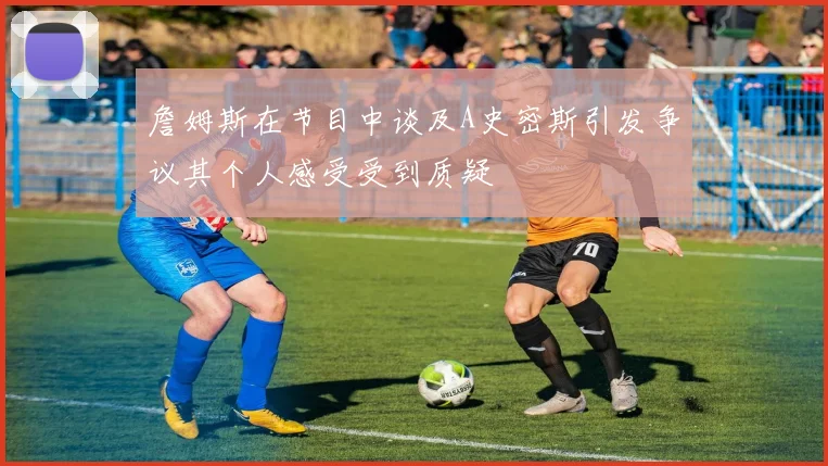 詹姆斯在节目中谈及A史密斯引发争议其个人感受受到质疑