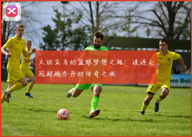文班亚马的篮球梦想之路：追逐七冠超越乔丹的传奇之旅